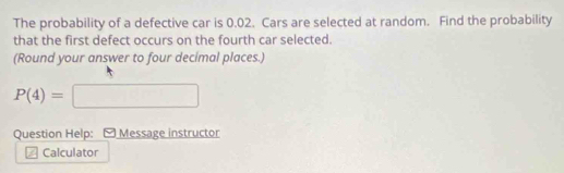 The probability of a defective car is 0.02. Cars are selected at random. Find the probability 
that the first defect occurs on the fourth car selected. 
(Round your answer to four decimal places.)
P(4)=□
Question Help: [ Message instructor 
Calculator