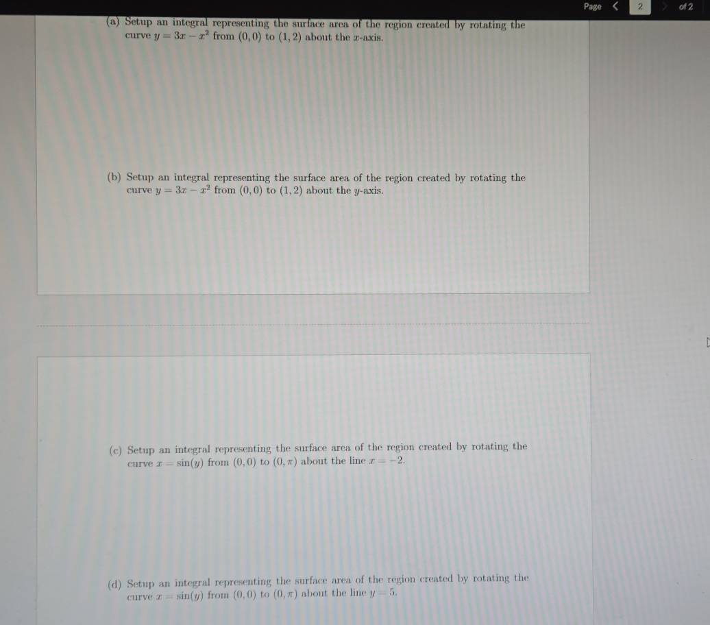 Page 2 of 2 
(a) Setup an integral representing the surface area of the region created by rotating the 
curve y=3x-x^2 from (0,0) to (1,2) about the z -axis. 
(b) Setup an integral representing the surface area of the region created by rotating the 
curve y=3x-x^2 from (0,0) to (1,2) about the y-axis. 
(c) Setup an integral representing the surface area of the region created by rotating the 
curve x=sin (y) from (0,0) to (0,π ) about the line x=-2. 
(d) Setup an integral representing the surface area of the region created by rotating the 
curve x=sin (y) from (0,0) to (0,π ) about the line y=5.