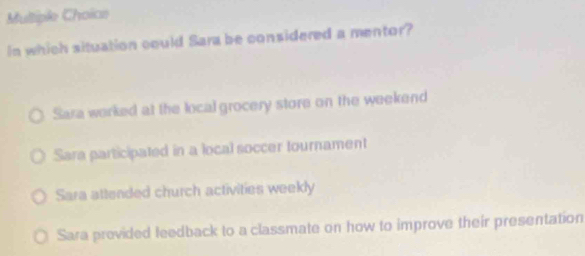 In which situation could Sara be considered a mentor?
Sara worked at the local grocery store on the weekend
Sara participated in a local soccer tournament
Sara attended church activities weekly
Sara previded feedback to a classmate on how to improve their presentation