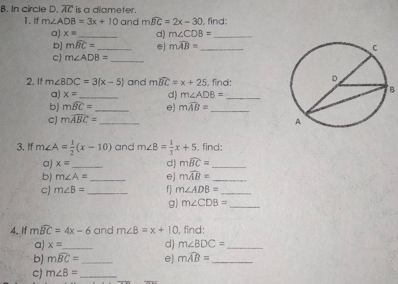 In circle D, overline AC is a diameter. 
1. If m∠ ADB=3x+10 and mwidehat BC=2x-30 , find: 
a x= _ m∠ CDB= _ 
d) 
b mwidehat BC= _e) mwidehat AB=
C) m∠ ADB= _ 
2. If m∠ BDC=3(x-5) and mwidehat BC=x+25 , find: 
a x= _ d) m∠ ADB= _ 
B 
b) mwidehat BC= _e) mwidehat AB= _ 
C) mwidehat ABC= _ 
3. If m∠ A= 1/2 (x-10) and m∠ B= 1/3 x+5 , find: 
a) x= _d) mwidehat BC= _ 
b) m∠ A= _e) mwidehat AB= _ 
C) m∠ B= _ f) m∠ ADB= _ 
g) m∠ CDB= _ 
4. If mwidehat BC=4x-6 and m∠ B=x+10 , find: 
a) x= _ d) m∠ BDC= _ 
b) mwidehat BC= _ e) mwidehat AB= _ 
C) m∠ B= _