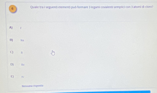 Quale tra i seguenti elementi può formare 3 legami covalenti semplici con 3 atomi di cloro?
A) F
B) Na
C) B
D) Ba
E) K
Nessuna risposta