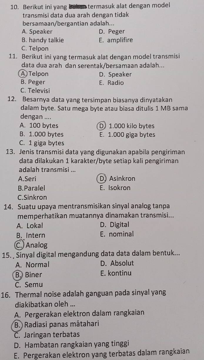 Berikut ini yang a termasuk alat dengan model 
transmisi data dua arah dengan tidak
bersamaan/bergantian adalah...
A. Speaker D. Peger
B. handy talkie E. amplifire
C. Telpon
11. Berikut ini yang termasuk alat dengan model transmisi
data dua arah dan serentak/bersamaan adalah...
A Telpon D. Speaker
B. Peger E. Radio
C. Televisi
12. Besarnya data yang tersimpan biasanya dinyatakan
dalam byte. Satu mega byte atau biasa ditulis 1 MB sama
dengan ....
A. 100 bytes D 1.000 kilo bytes
B. 1.000 bytes E. 1.000 giga bytes
C. 1 giga bytes
13. Jenis transmisi data yang digunakan apabila pengiriman
data dilakukan 1 karakter/byte setiap kali pengiriman
adalah transmisi ...
A.Seri D) Asinkron
B.Paralel E. Isokron
C.Sinkron
14. Suatu upaya mentransmisikan sinyal analog tanpa
memperhatikan muatannya dinamakan transmisi...
A. Lokal D. Digital
B. Intern E. nominal
C. Analog
15. Sinyal digital mengandung data data dalam bentuk...
A. Normal D. Absolut
B. Biner E. kontinu
C. Semu
16. Thermal noise adalah ganguan pada sinyal yang
diakibatkan oleh ...
A. Pergerakan elektron dalam rangkaian
B. Radiasi panas mátahari
C. Jaringan terbatas
D. Hambatan rangkaian yang tinggi
E. Pergerakan elektron yang terbatas dalam rangkaian