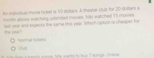 An individual movie ticket is 10 dollars. A theater club for 20 dollars a
month allows watching unlimited movies. Niki watched 15 movies
last year and expects the same this year. Which option is cheaper for
the year?
Normal tickets
Club
8) Mik likes a hand's songs. Mik wants to buy 7 songs. Online,