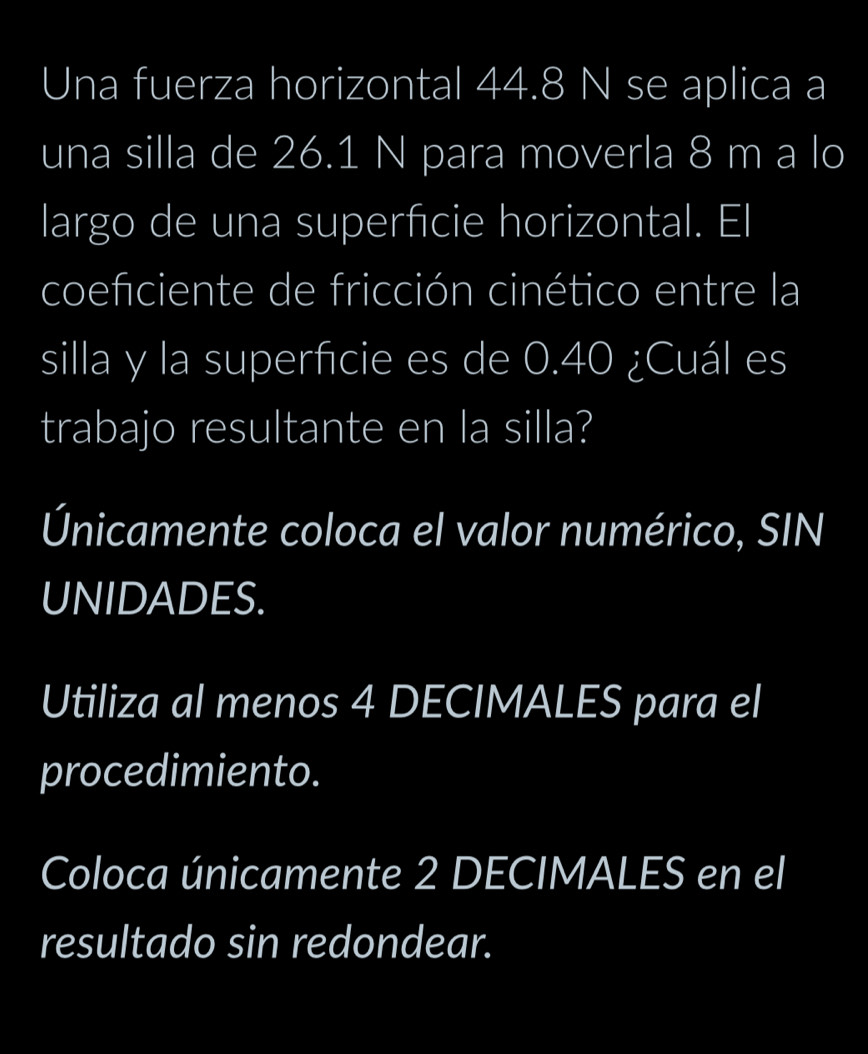 Una fuerza horizontal 44.8 N se aplica a 
una silla de 26.1 N para moverla 8 m a lo 
largo de una superficie horizontal. El 
coefciente de fricción cinético entre la 
silla y la superfcie es de 0.40 ¿Cuál es 
trabajo resultante en la silla? 
Únicamente coloca el valor numérico, SIN 
UNIDADES. 
Utiliza al menos 4 DECIMALES para el 
procedimiento. 
Coloca únicamente 2 DECIMALES en el 
resultado sin redondear.