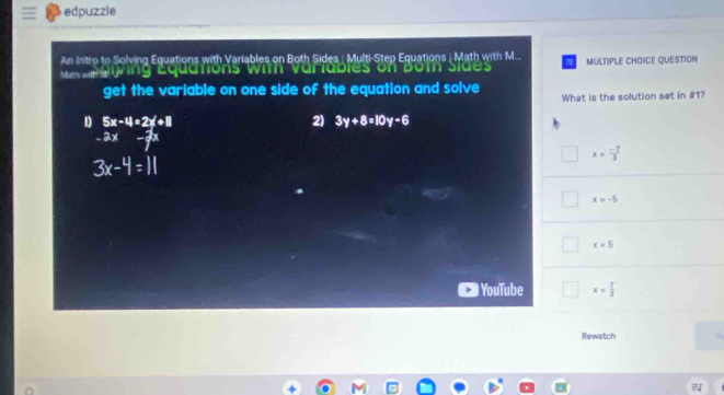 edpuzzle
An Intro to Solving Equations with Variables on Both Sides| Multi-Step Equations | Math with M... MULTIPLE CHOICE QUESTION
a aiving Equations wit variables on Bot sides
get the variable on one side of the equation and solve What is the solution set in #1?
D 5x-4=2x+8
2) 3y+8=10y-6
- E 27°
x= (-7)/3 
3x-4=11
x=-5
x=5
YouTube x= 7/3 
Rewatch