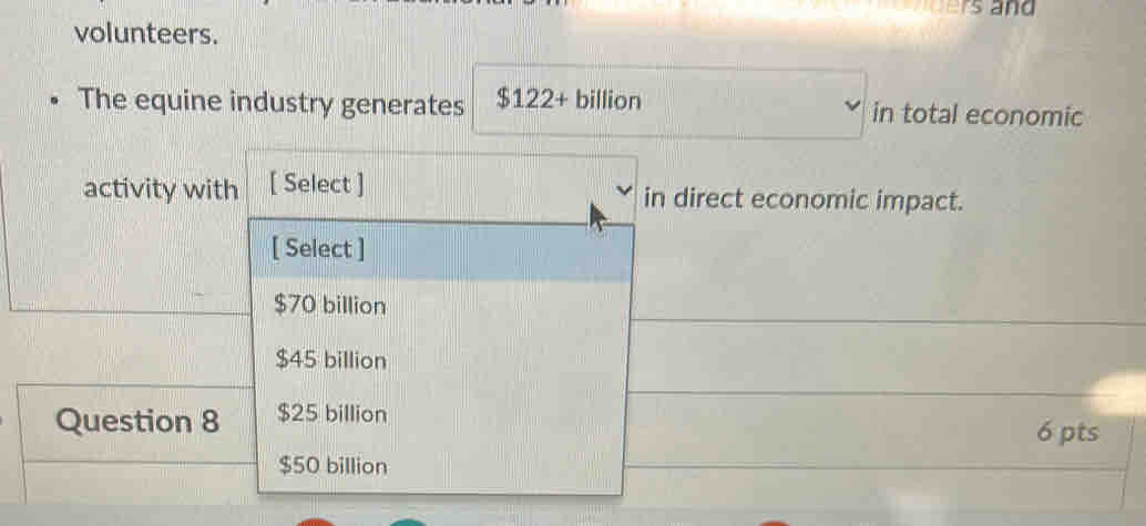 ers and
volunteers.
The equine industry generates $122+ billion in total economic
activity with [ Select ] in direct economic impact.
[ Select ]
$70 billion
$45 billion
Question 8 $25 billion
6 pts
$50 billion