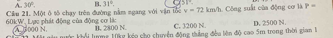 A. 30^0. B. 31^0. C 51°. 
Câu 21. Một ô tô chạy trên đường nằm ngang với vận tốc v=72km/h. Công suất của động cơ là P=
60kW, Lực phát động của động cơ là:
A. 000 N. B. 2800 N. C. 3200 N. D. 2500 N.
Tột gàu nước khối lượng 10kg kéo cho chuyền động thẳng đều lên độ cao 5m trong thời gian 1