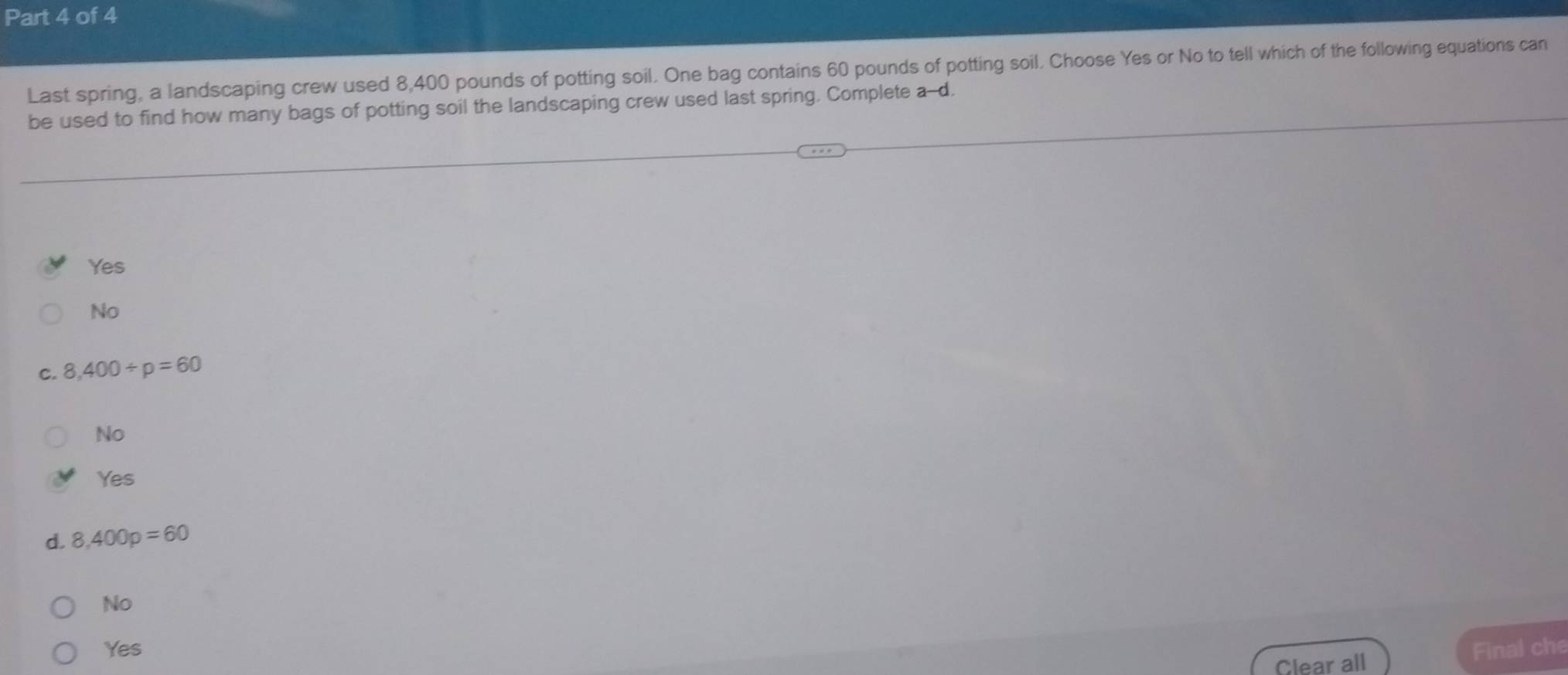Last spring, a landscaping crew used 8,400 pounds of potting soil. One bag contains 60 pounds of potting soil. Choose Yes or No to tell which of the following equations can
be used to find how many bags of potting soil the landscaping crew used last spring. Complete a-d.
Yes
No
C. 8,400/ p=60
No
Yes
d. 8,400p=60
No
Yes Final che
Clear all