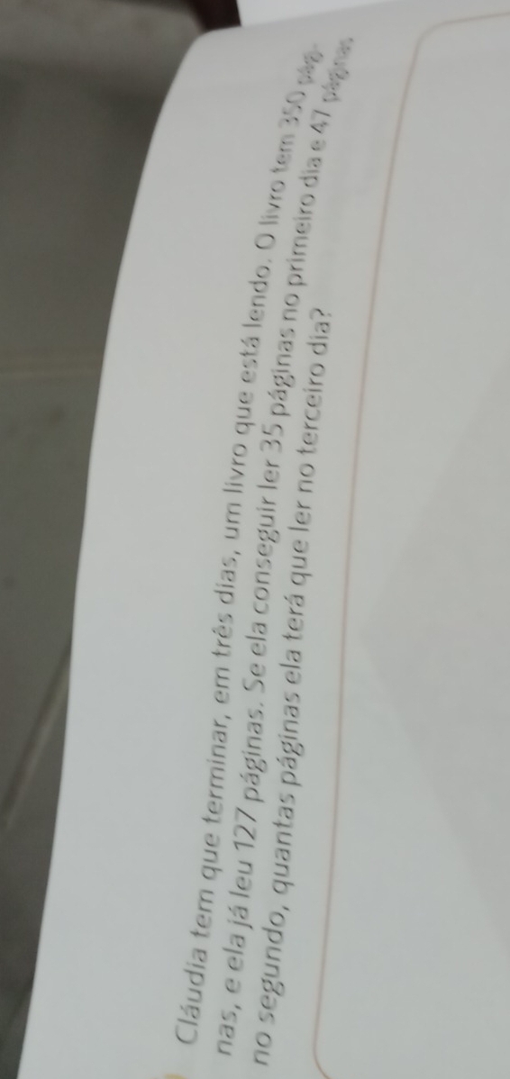 Cláudia tem que terminar, em três dias, um livro que está lendo. O livro tem 350 pág 
nas, e ela já leu 127 páginas. Se ela conseguir ler 35 páginas no primeiro dia e 47 págra. 
no segundo, quantas páginas ela terá que ler no terceiro dia?