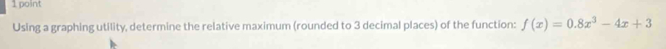 Using a graphing utility, determine the relative maximum (rounded to 3 decimal places) of the function: f(x)=0.8x^3-4x+3
