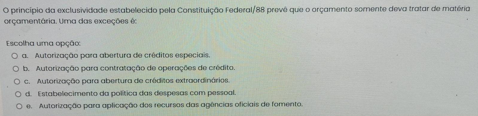 princípio da exclusividade estabelecido pela Constituição Federal/88 prevê que o orçamento somente deva tratar de matéria
orçamentária. Uma das exceções é:
Escolha uma opção:
a. Autorização para abertura de créditos especiais.
b. Autorização para contratação de operações de crédito.
c. Autorização para abertura de créditos extraordinários.
d. Estabelecimento da política das despesas com pessoal.
e. Autorização para aplicação dos recursos das agências oficiais de fomento.