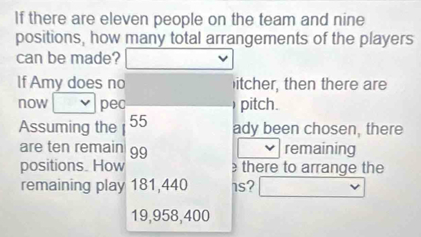 If there are eleven people on the team and nine 
positions, how many total arrangements of the players 
can be made? 
If Amy does no itcher, then there are 
now pec ) pitch. 
Assuming the 55 ady been chosen, there 
are ten remain 99 remaining 
positions. How there to arrange the 
remaining play 181,440 1s?
19,958,400