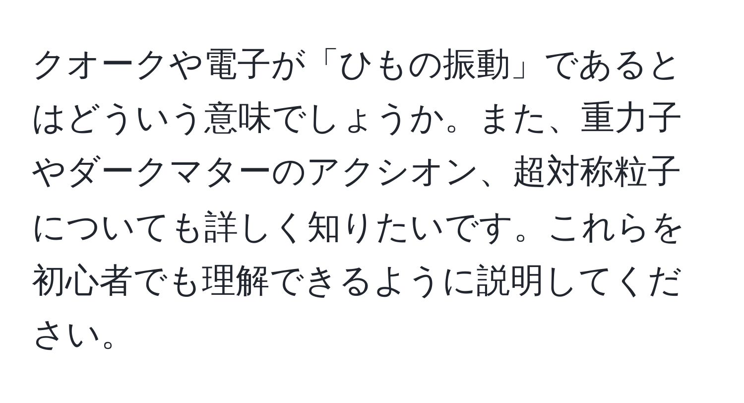 クオークや電子が「ひもの振動」であるとはどういう意味でしょうか。また、重力子やダークマターのアクシオン、超対称粒子についても詳しく知りたいです。これらを初心者でも理解できるように説明してください。