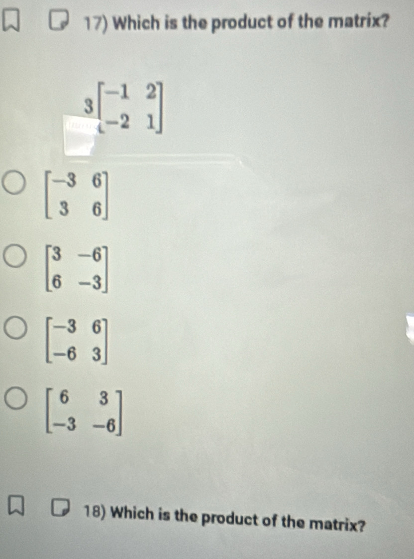 Which is the product of the matrix?
 3/4 beginbmatrix -1&2 -2&1endbmatrix
beginbmatrix -3&6 3&6endbmatrix
beginbmatrix 3&-6 6&-3endbmatrix
beginbmatrix -3&6 -6&3endbmatrix
beginbmatrix 6&3 -3&-6endbmatrix
18) Which is the product of the matrix?