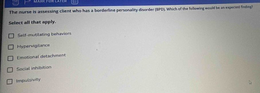 MARK FüR LATEr
The nurse is assessing client who has a borderline personality disorder (BPD). Which of the following would be an expected finding?
Select all that apply.
Self-mutilating behaviors
Hypervigilance
Emotional detachment
Social inhibition
Impulsivity