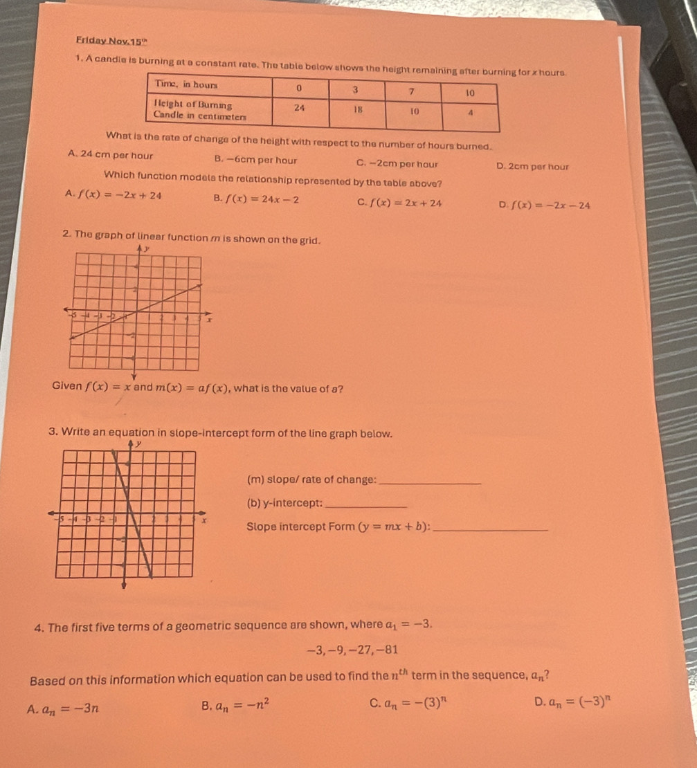 Friday Nov.15'
1. A candle is burning at a constant rate. The table below shows the x hours
Wrate of change of the height with respect to the number of hours burned.
A. 24 cm per hour B. —6cm per hour C. —2cm per hour D. 2cm per hour
Which function models the relationship represented by the table above?
A. f(x)=-2x+24 B. f(x)=24x-2 C. f(x)=2x+24 D. f(x)=-2x-24
2. The graph of linear function m is shown on the grid.
Given f(x)=x and m(x)=af(x) , what is the value of a?
3. Write an equation in slope-intercept form of the line graph below.
(m) slope/ rate of change:_
(b) y-intercept:_
Slope intercept Form (y=mx+b) : _
4. The first five terms of a geometric sequence are shown, where a_1=-3.
−3, −9, −27, −81
Based on this information which equation can be used to find the n^(th) term in the sequence, a_n ?
A. a_n=-3n a_n=-n^2 C. a_n=-(3)^n a_n=(-3)^n
B.
D.