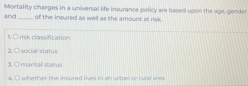 Mortality charges in a universal life insurance policy are based upon the age, gender 
and _of the insured as well as the amount at risk. 
1. risk classification 
2. ○ social status 
3. marital status 
4. whether the insured lives in an urban or rural area