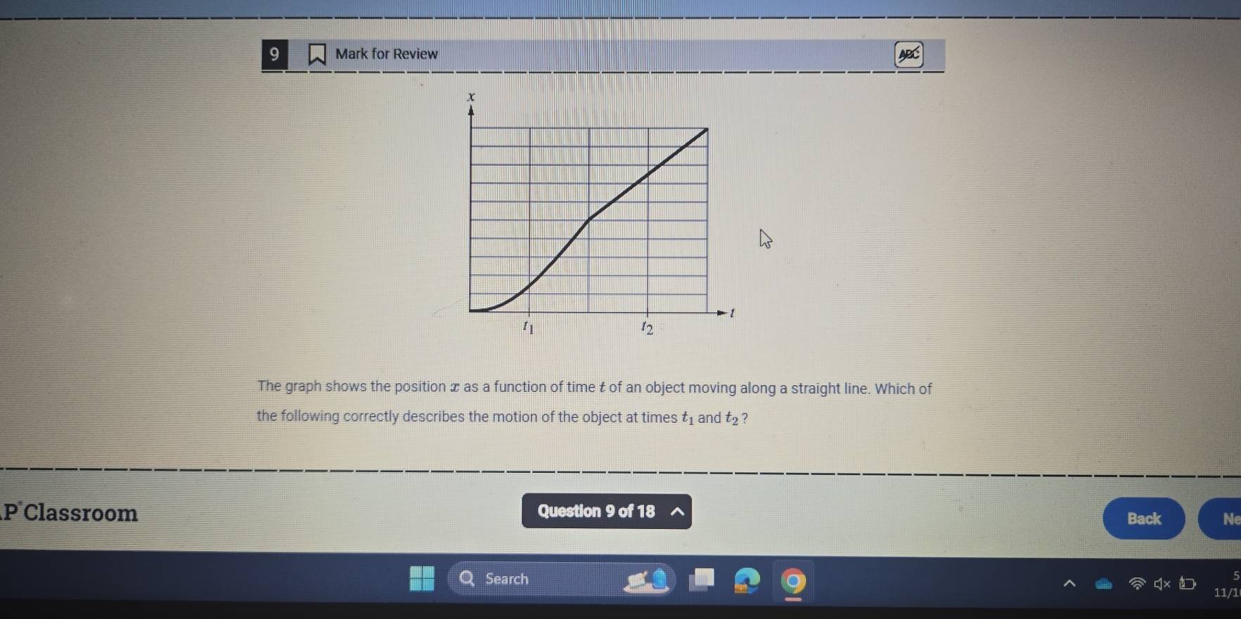 Mark for Review 
The graph shows the position x as a function of time t of an object moving along a straight line. Which of 
the following correctly describes the motion of the object at times t_1 and t_2 ?
n Classroom Question 9 of 18 
Back Ne 
Search 
11/1