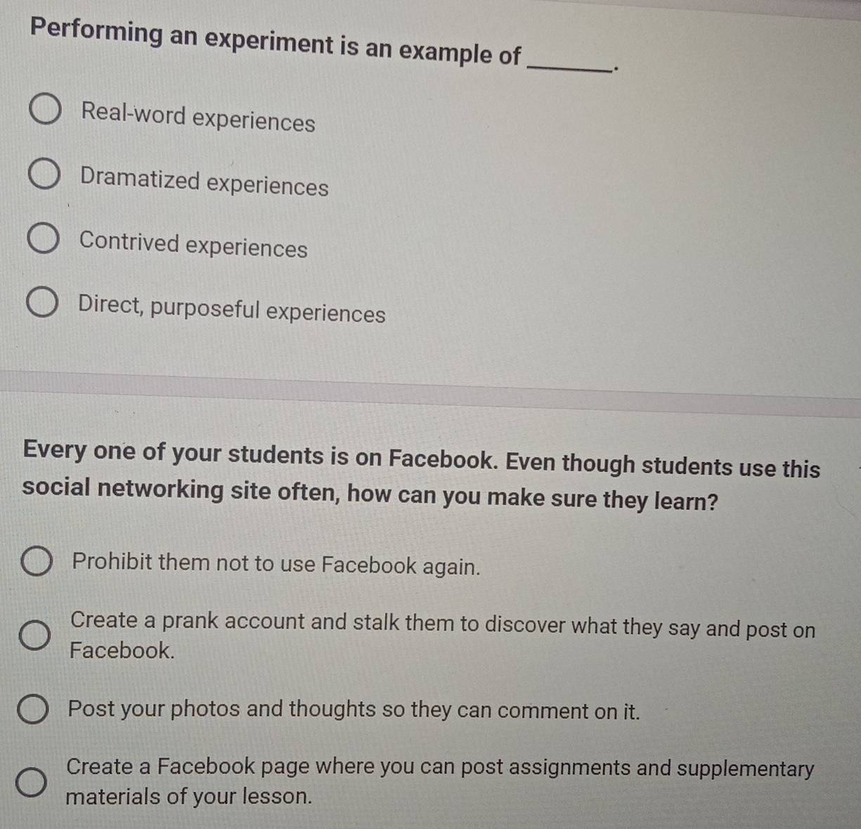 Performing an experiment is an example of_
.
Real-word experiences
Dramatized experiences
Contrived experiences
Direct, purposeful experiences
Every one of your students is on Facebook. Even though students use this
social networking site often, how can you make sure they learn?
Prohibit them not to use Facebook again.
Create a prank account and stalk them to discover what they say and post on
Facebook.
Post your photos and thoughts so they can comment on it.
Create a Facebook page where you can post assignments and supplementary
materials of your lesson.