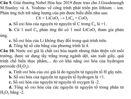 Giải thưởng Nobel Hóa học 2019 được trao cho J.Goodenough
M.Stanley và A. Yoshino về công trình phát triển pin lithium - ion.
Phản ứng tích trữ năng lượng của pin được biểu diễn như sau:
C6+LiCoO_2to LiC_6+CoO_2
a. Số oxi hóa của nguyên tử nguyên tố C trong C_6ldot a+l.
b. Cứ 1 mol C_6 phản ứng thì có 1 mol LiCo O_2 tham gia phản
ứng.
c. Số oxi hóa của Li không thay đồi trong quá trình trên.
d. Tổng hệ số cân bằng của phương trình là 4.
Câu 10. Nước oxi giả là chất oxi hóa mạnh nhưng thân thiện với môi
trường, được sử dụng tầy trắng trong ngành dệt, sản xuất giấy, quá
trình chế biển thực phẩm,... do có khả năng oxi hóa của hydrogen
peroxide (H_2O_2).
a. Tính oxi hóa của oxi già là do nguyên tử nguyên tố H gây nên.
b. Số oxi hóa của nguyên tử nguyên tổ hydrogen |a+1.
c. Số oxi hóa của nguyên tử nguyên tố oxygen là -2.
d. Tổng số oxi hóa của các nguyên tử nguyên tố trong phân tử
H_2O_2 bằng -2.