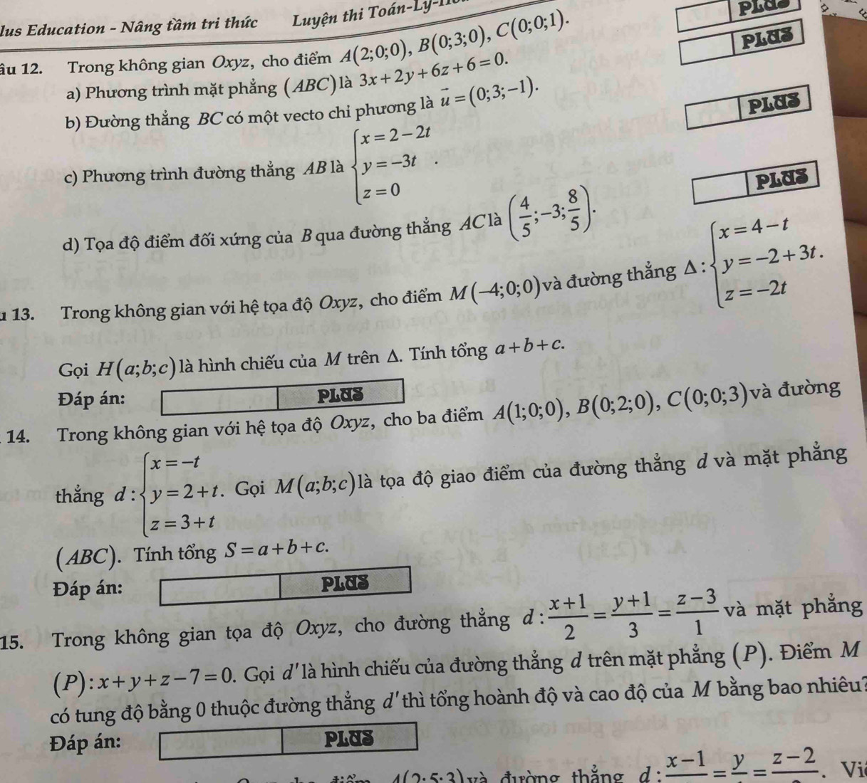 lus Education - Nâng tầm tri thức  Luyện thi Toán-Ly -I1
PLUS
âu 12. Trong không gian Oxyz, cho điểm A(2;0;0),B(0;3;0),C(0;0;1). 3x+2y+6z+6=0.
a) Phương trình mặt phẳng (ABC)là
b) Đường thắng BC có một vecto chi phương là vector u=(0;3;-1).
PLUS
c) Phương trình đường thẳng AB là beginarrayl x=2-2t y=-3t z=0endarray. PLUS
d) Tọa độ điểm đối xứng của B qua đường thẳng AC là ( 4/5 ;-3; 8/5 ).
u 13. Trong không gian với hệ tọa độ Oxyz, cho điểm M(-4;0;0) và đường thẳng △ :beginarrayl x=4-t y=-2+3t. z=-2tendarray.
Gọi H(a;b;c) là hình chiếu của M trên Δ. Tính tổng a+b+c.
Đáp án: PLUS
14. Trong không gian với hệ tọa độ Oxyz, cho ba điểm A(1;0;0),B(0;2;0),C(0;0;3) và đường
thẳng d:beginarrayl x=-t y=2+t. z=3+tendarray. Gọi M(a;b;c) là tọa độ giao điểm của đường thẳng d và mặt phẳng
(ABC). Tính tổng S=a+b+c.
Đáp án: PLUS
15. Trong không gian tọa độ Oxyz, cho đường thẳng đ ∴  (x+1)/2 = (y+1)/3 = (z-3)/1  và mặt phẳng
(P):x+y+z-7=0. Gọi d' là hình chiếu của đường thẳng d trên mặt phẳng (P). Điểm M
có tung độ bằng 0 thuộc đường thắng d'thì tổng hoành độ và cao độ của M bằng bao nhiêu?
Đáp án: PLUS
4(2· 5· 3) và đường thẳng d: frac x-1=frac y=frac z-2. Vi