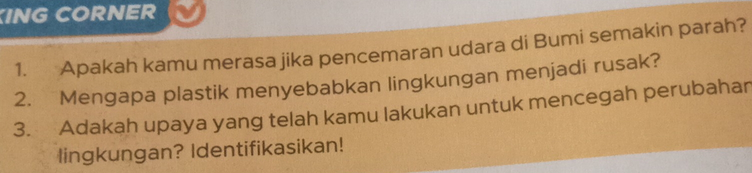 ING CORNER 
1. Apakah kamu merasa jika pencemaran udara di Bumi semakin parah? 
2. Mengapa plastik menyebabkan lingkungan menjadi rusak? 
3. Adakah upaya yang telah kamu lakukan untuk mencegah perubahar 
lingkungan? Identifikasikan!