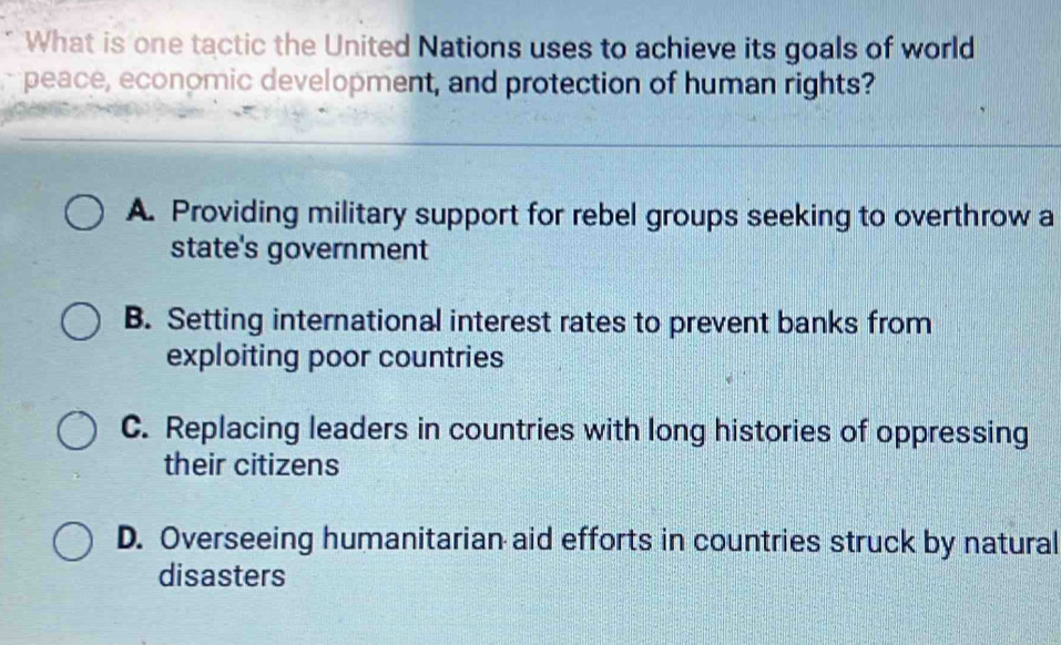 What is one tactic the United Nations uses to achieve its goals of world
peace, economic development, and protection of human rights?
A. Providing military support for rebel groups seeking to overthrow a
state's government
B. Setting international interest rates to prevent banks from
exploiting poor countries
C. Replacing leaders in countries with long histories of oppressing
their citizens
D. Overseeing humanitarian aid efforts in countries struck by natural
disasters