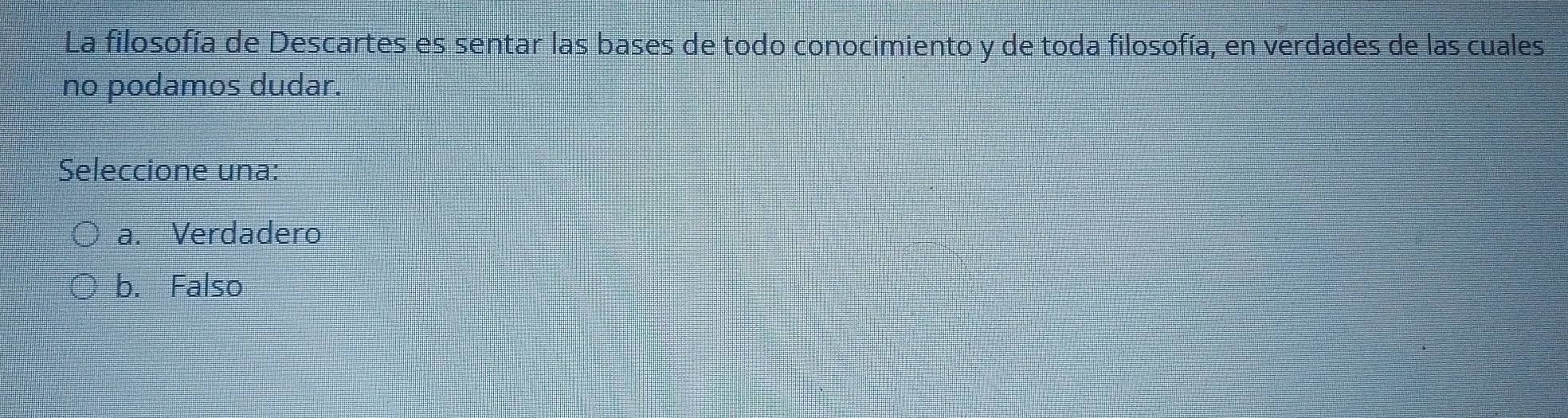 La filosofía de Descartes es sentar las bases de todo conocimiento y de toda filosofía, en verdades de las cuales
no podamos dudar.
Seleccione una:
a. Verdadero
b. Falso