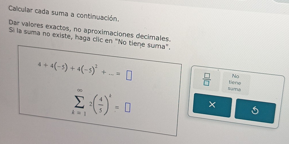 Calcular cada suma a continuación. 
Dar valores exactos, no aproximaciones decimales. 
Si la suma no existe, haga clic en "No tiene suma".
4+4(-5)+4(-5)^2+...=□
No 
 □ /□   tiene
sumlimits _(k=1)^(∈fty)2( 4/5 )^k=□
suma 
×