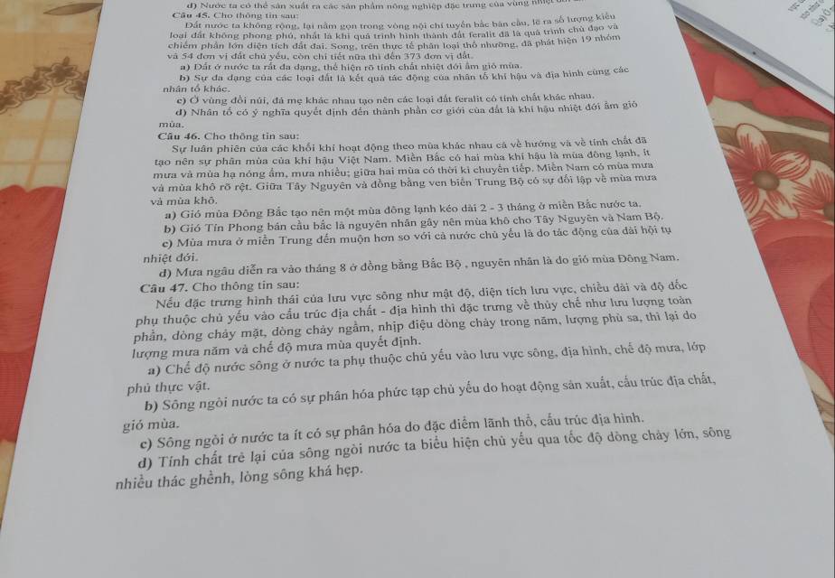d) Nước ta có thể sản xuất ra các sản phẩm nông nghiệp đặc trung của vùng nhệt
Câu 45. Cho thông tin sau:
Đất nước ta không rộng, lại nằm gọn trong vòng nội chí tuyến bắc bàn cầu, lẽ ra số lượng kiểu
loại đất không phong phú, nhất là khi quả trình hình thành đất feralit đã là quả trình chủ đạo và
chiếm phần lớn diện tích đất đai. Song, trên thực tế phân loại thô nhường, đã phát hiện 19 nhóm
và 54 đơn vị đất chủ yếu, còn chỉ tiết nữa thì đến 373 đơn vị đất.
a) Dất ở nước ta rất đa dạng, thể hiện rõ tính chất nhiệt đới ẩm gió mùa.
b) Sự đa đạng của các loại đất là kết quả tác động của nhân tổ khí hậu và địa hình cùng các
nhân tổ khác.
c) Ở vùng đổi núi, đá mẹ khác nhau tạo nên các loại đất feralit có tính chất khác nhau.
d) Nhân tố có ý nghĩa quyết định đến thành phần cơ giới của đất là khí hậu nhiệt đới ẩm gió
mùa.
Câu 46. Cho thông tin sau:
Sự luân phiên của các khối khi hoạt động theo mùa khác nhau cá về hướng và về tính chất đã
tạo nên sự phân mùa của khí hậu Việt Nam. Miền Bắc có hai mùa khí hậu là mùa đông lạnh, ít
mưa và mùa hạ nóng ẩm, mưa nhiều; giữa hai mùa có thời ki chuyển tiếp. Miễn Nam có mùa mưa
và mùa khô rõ rệt. Giữa Tây Nguyên và đồng bằng ven biển Trung Bộ có sự đối lập về mùa mưa
và mùa khō.
a) Gió mùa Đông Bắc tạo nên một mùa đông lạnh kéo dài 2 - 3 tháng ở miền Bắc nước ta.
b) Gió Tín Phong bản cầu bắc là nguyên nhân gây nên mùa khô cho Tây Nguyên và Nam Bộ.
c) Mùa mưa ở miễn Trung đến muộn hơn so với cả nước chủ yếu là do tác động của dài hội tụ
nhiệt đới.
d) Mưa ngâu diễn ra vào tháng 8 ở đồng bằng Bắc Bộ , nguyên nhân là do gió mùa Đông Nam.
Câu 47. Cho thông tin sau:
Nếu đặc trưng hình thái của lưu vực sông như mật độ, diện tích lưu vực, chiều dài và độ đốc
phụ thuộc chủ yếu vào cấu trúc địa chất - địa hình thì đặc trưng về thủy chế như lưu lượng toàn
phần, dòng chảy mặt, dòng chảy ngầm, nhịp điệu dòng chảy trong năm, lượng phù sa, thì lại do
lượng mưa năm và chế độ mưa mùa quyết định.
a) Chế độ nước sông ở nước ta phụ thuộc chủ yếu vào lưu vực sông, địa hình, chế độ mưa, lớp
phủ thực vật.
b) Sông ngòi nước ta có sự phân hóa phức tạp chủ yếu do hoạt động sản xuất, cầu trúc địa chất.
gió mùa.
c) Sông ngòi ở nước ta ít có sự phân hóa do đặc điểm lãnh thổ, cấu trúc địa hình.
d) Tính chất trẻ lại của sông ngòi nước ta biểu hiện chủ yếu qua tốc độ dòng chảy lớn, sông
nhiều thác ghềnh, lòng sông khá hẹp.
