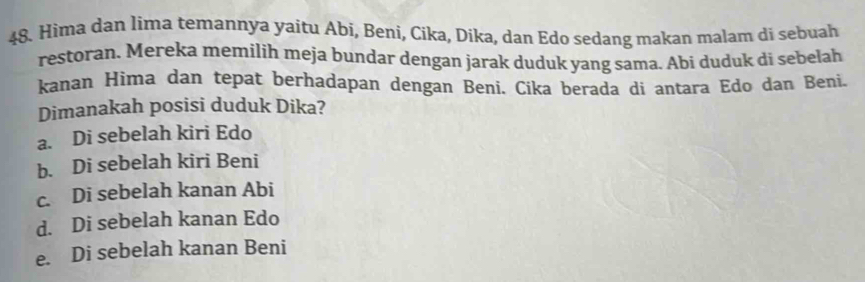 Hima dan lima temannya yaitu Abi, Beni, Cika, Dika, dan Edo sedang makan malam di sebuah
restoran. Mereka memilih meja bundar dengan jarak duduk yang sama. Abi duduk di sebelah
kanan Hima dan tepat berhadapan dengan Beni. Cika berada di antara Edo dan Beni.
Dimanakah posisi duduk Dika?
a. Di sebelah kiri Edo
b. Di sebelah kiri Beni
c. Di sebelah kanan Abi
d. Di sebelah kanan Edo
e. Di sebelah kanan Beni