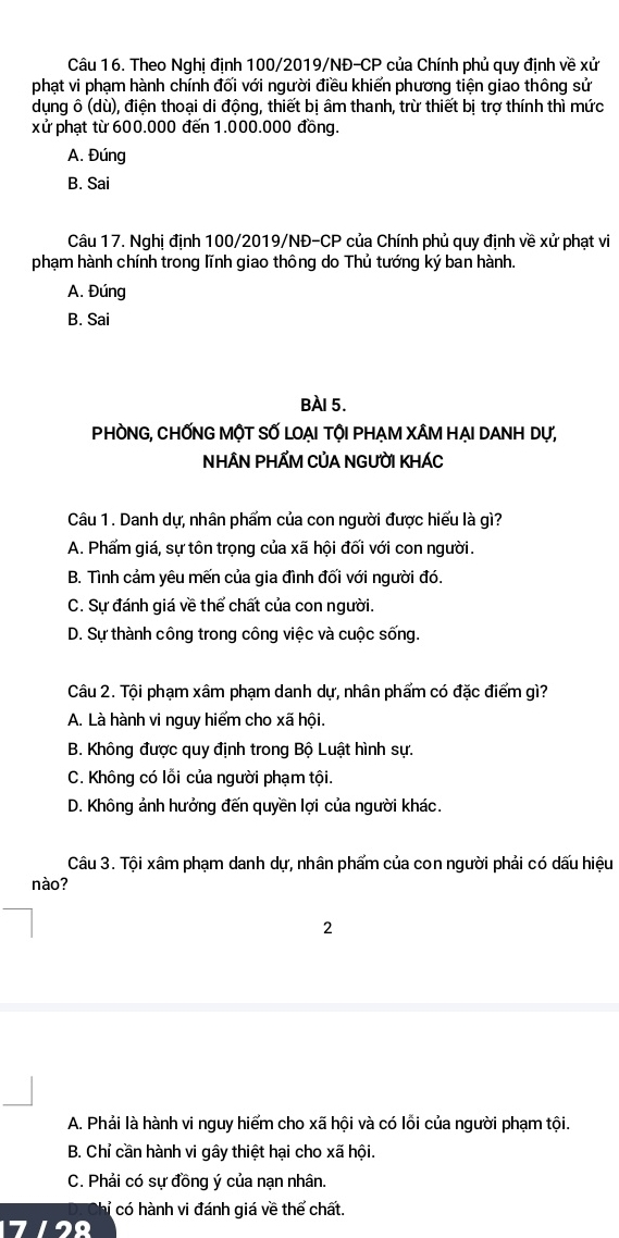 Theo Nghị định 100/2019/NĐ-CP của Chính phủ quy định về xử
phạt vi phạm hành chính đối với người điều khiến phương tiện giao thông sử
dụng ô (dù), điện thoại di động, thiết bị âm thanh, trừ thiết bị trợ thính thì mức
xử phạt từ 600.000 đến 1.000.000 đồng.
A. Đúng
B. Sai
Câu 17. Nghị định 100/2019/NĐ-CP của Chính phủ quy định về xử phạt vi
phạm hành chính trong lĩnh giao thông do Thủ tướng ký ban hành.
A. Đúng
B. Sai
BÀI 5.
PHÒNG, CHỐNG MộT SỐ LOẠI TỘI PHẠM XÂM HẠI DANH Dự,
NHÂN PHẤM CỦA NGƯỜI KHÁC
Câu 1. Danh dự, nhân phẩm của con người được hiểu là gì?
A. Phẩm giá, sự tôn trọng của xã hội đối với con người.
B. Tình cảm yêu mến của gia đình đối với người đó.
C. Sự đánh giá về thể chất của con người.
D. Sự thành công trong công việc và cuộc sống.
Câu 2. Tội phạm xâm phạm danh dự, nhân phẩm có đặc điểm gì?
A. Là hành vi nguy hiểm cho xã hội.
B. Không được quy định trong Bộ Luật hình sự.
C. Không có lỗi của người phạm tội.
D. Không ảnh hưởng đến quyền lợi của người khác.
Câu 3. Tội xâm phạm danh dự, nhân phẩm của con người phải có dấu hiệu
nào?
2
A. Phải là hành vi nguy hiểm cho xã hội và có lỗi của người phạm tội.
B. Chỉ cần hành vi gây thiệt hại cho xã hội.
C. Phải có sự đồng ý của nạn nhân.
hỉ có hành vi đánh giá về thể chất.
712º