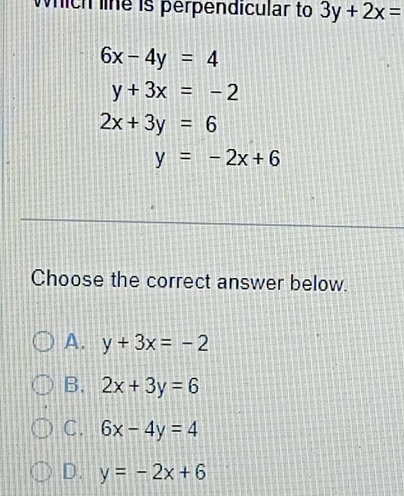 which line is perpendicular to 3y+2x=
6x-4y=4
y+3x=-2
2x+3y=6
y=-2x+6
Choose the correct answer below.
A. y+3x=-2
B. 2x+3y=6
C. 6x-4y=4
D. y=-2x+6