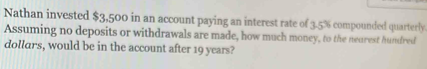 Nathan invested $3,500 in an account paying an interest rate of 3.5% compounded quarterly 
Assuming no deposits or withdrawals are made, how much money, to the neurest hundred 
dollars, would be in the account after 19 years?