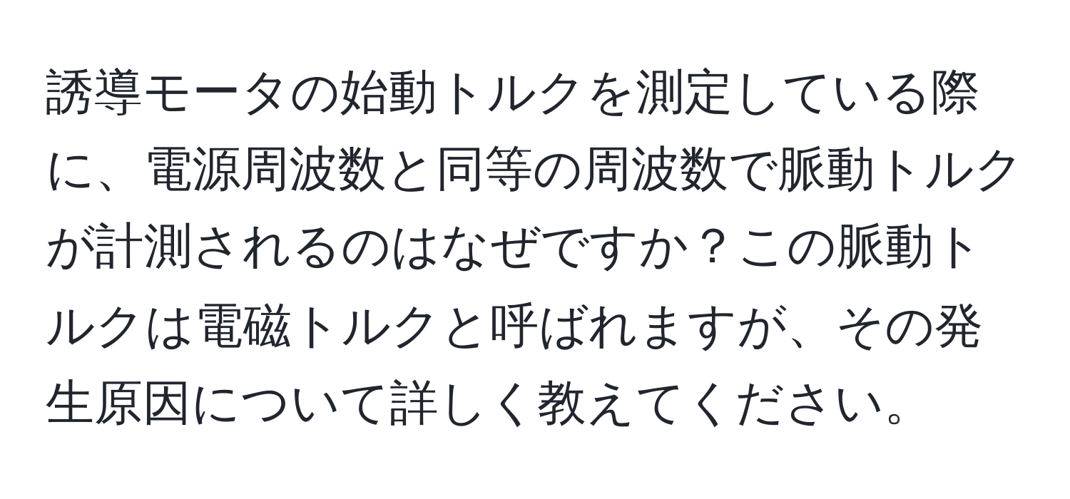 誘導モータの始動トルクを測定している際に、電源周波数と同等の周波数で脈動トルクが計測されるのはなぜですか？この脈動トルクは電磁トルクと呼ばれますが、その発生原因について詳しく教えてください。