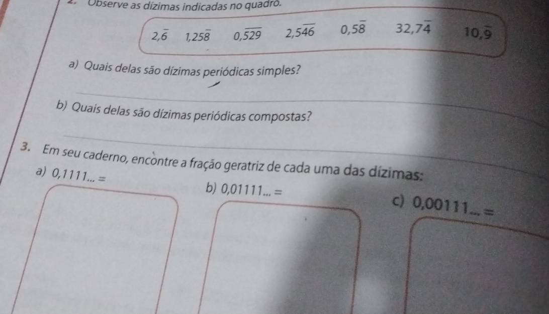 Observe as dízimas indicadas no quadro.
2,overline 6 1,25overline 8 0,overline 529 2,5overline 46 0,5overline 8 32,7overline 4 10,overline 9
a) Quais delas são dízimas periódicas simples? 
_ 
b) Quais delas são dízimas periódicas compostas? 
_ 
3. Em seu caderno, encontre a fração geratriz de cada uma das dízimas: 
a) 0,1111...=
b) 0,01111...=
C) 0,00111...=