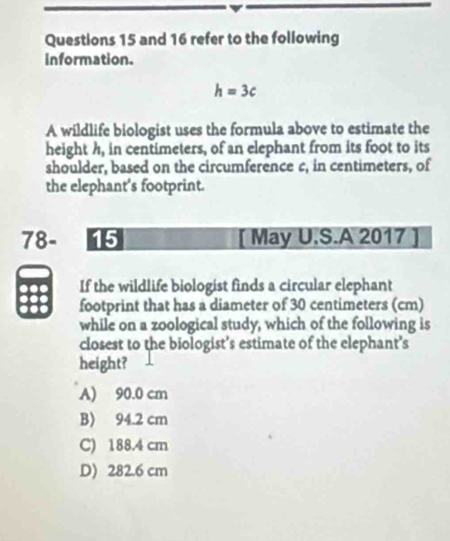 and 16 refer to the following
information.
h=3c
A wildlife biologist uses the formula above to estimate the
height h, in centimeters, of an elephant from its foot to its
shoulder, based on the circumference c, in centimeters, of
the elephant's footprint.
78- 15 [ May U.S.A 2017 ]
If the wildlife biologist finds a circular elephant
footprint that has a diameter of 30 centimeters (cm)
while on a zoological study, which of the following is
closest to the biologist's estimate of the elephant’s
height?
A) 90.0 cm
B) 94.2 cm
C) 188.4 cm
D) 282.6 cm