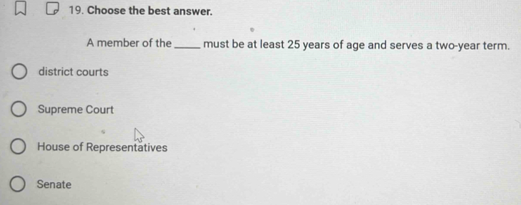 Choose the best answer.
A member of the_ must be at least 25 years of age and serves a two-year term.
district courts
Supreme Court
House of Representatives
Senate