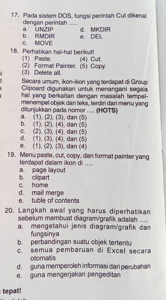 Pada sistem DOS, fungsi perintah Cut dikenal
dengan perintah ....
a. UNZIP d. MKDIR
b. RMDIR e. DEL
c. MOVE
18. Perhatikan hal-hal berikut!
(1) Paste. (4) Cut.
(2) Format Painter. (5) Copy.
I (3) Delete all.
Secara umum, ikon-ikon yang terdapat di Group
Clipoard digunakan untuk menangani segala
hal yang berkaitan dengan masalah tempel-
menempel objek dan teks, terdiri dari menu yang
ditunjukkan pada nomor .. (HOTS)
a. (1), (2), (3), dan (5)
b. (1), (2), (4), dan (5)
c. (2), (3), (4), dan (5)
d. (1), (3), (4), dan (5)
e. (1), (2), (3), dan (4)
19. Menu paste, cut, copy, dan format painter yang
terdapat dalam ikon di ....
a. page layout
b. clipart
c. home
d. mail merge
e. tuble of contents
20. Langkah awal yang harus diperhatikan
sebelum membuat diagram/grafik adalah ....
a. mengetahui jenis diagram/grafik dan
fungsinya
b. perbandingan suatu objek tertentu
c. semua pembaruan di Excel secara
otomatis
d. guna memperoleh informasi dari perubahan
e. guna mengerjakan pengeditan
tepat!