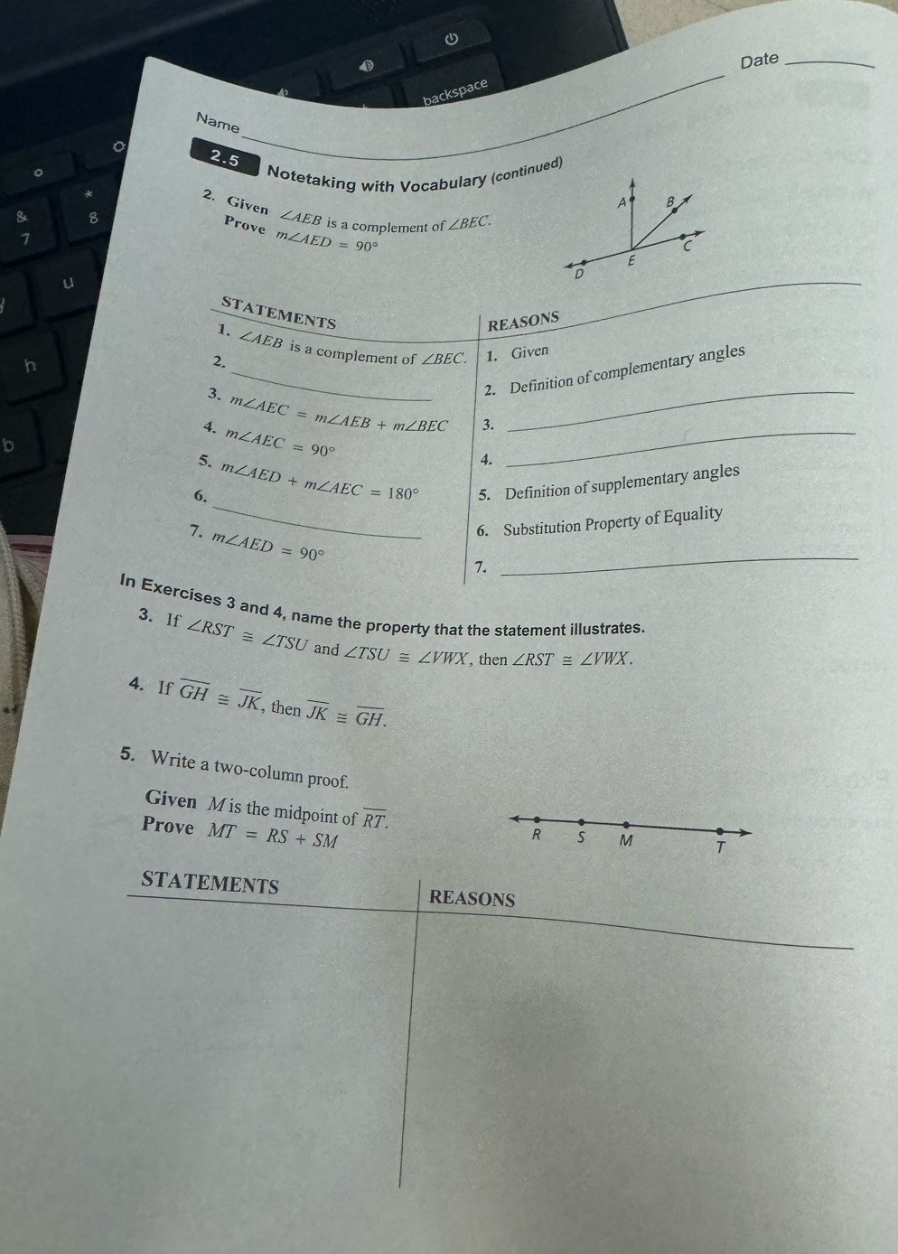 Date_ 
backspace 
_ 
Name 
2.5 
。 
* Notetaking with Vocabulary (continued) 
2. Given ∠ AEB
& 8 is a complement of ∠ BEC. 
Prove m∠ AED=90°
7 
u 
STATEMENTS 
h 
2. REASONS
∠ AEB is a complement of ∠ BEC. 1. Given 
3. 
_ 
_2. Definition of complementary angles 
4. m∠ AEC=m∠ AEB+m∠ BEC 3. 
b 
5. m∠ AEC=90°
_ 
_ 
6. m∠ AED+m∠ AEC=180° 4. 
5. Definition of supplementary angles 
7. m∠ AED=90°
6. Substitution Property of Equality 
7. 
_ 
In Exercises 3 and 4, name the property that the statement illustrates. 
3. If ∠ RST≌ ∠ TSU and ∠ TSU≌ ∠ VWX , then ∠ RST≌ ∠ VWX. 
4. If overline GH≌ overline JK , then overline JK≌ overline GH. 
5. Write a two-column proof. 
Given M is the midpoint of overline RT. 
Prove MT=RS+SM
R S M T 
STATEMENTS REASONS