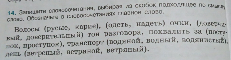 Залишите словосочетания, выбирая из скобок подходяшее по смыслу 
слово. Обозначыте в словосочетаниях главное слово. 
Волосы (русые, карие), (одеть, надеть) очки, (доверчиί 
вый, доверительный) тон разговора, похвалить за (посту- 
пок, простуΠок), трансΠпорт (Βодяной, водный, водянистый, 
день (ветреный, ветряной, ветряный).