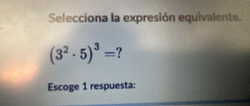 Selecciona la expresión equivalente.
(3^2· 5)^3= 7 
Escoge 1 respuesta: