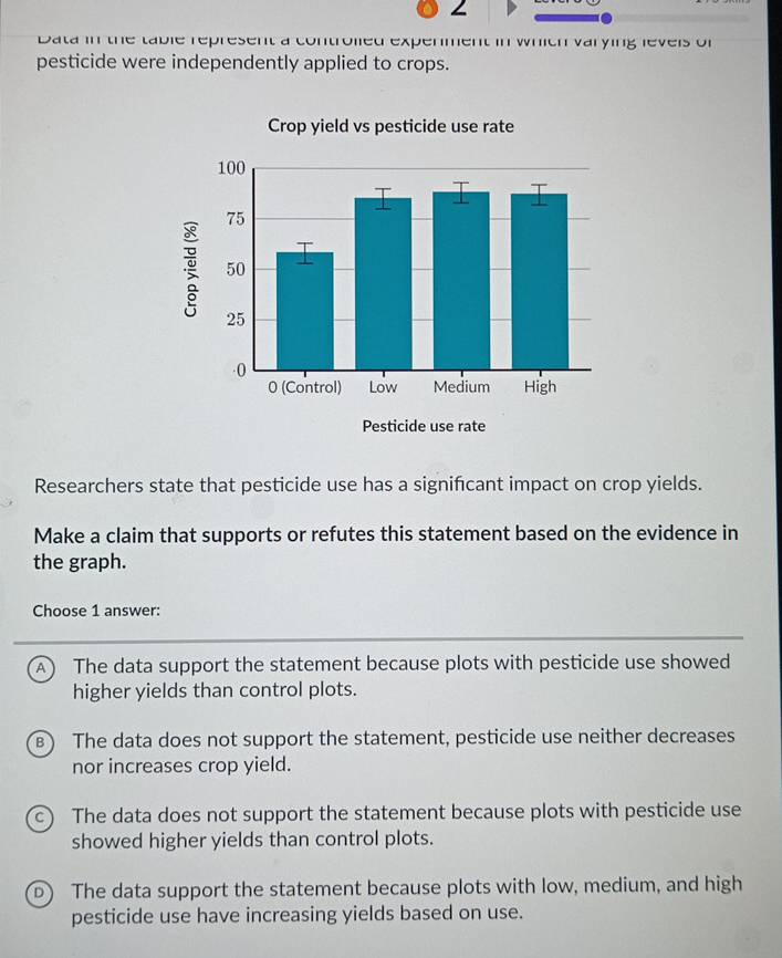 Data in the table represent a controlied expenment in which varying levels of
pesticide were independently applied to crops.
Researchers state that pesticide use has a signifcant impact on crop yields.
Make a claim that supports or refutes this statement based on the evidence in
the graph.
Choose 1 answer:
A The data support the statement because plots with pesticide use showed
higher yields than control plots.
B) The data does not support the statement, pesticide use neither decreases
nor increases crop yield.
C) The data does not support the statement because plots with pesticide use
showed higher yields than control plots.
D The data support the statement because plots with low, medium, and high
pesticide use have increasing yields based on use.