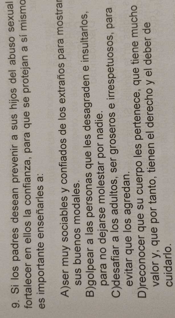 Si los padres desean prevenir a sus hijos del abuso sexual
fortalecer en ellos la confianza, para que se protejan a sí mismo
es importante enseñarles a:
A)ser muy sociables y confiados de los extraños para mostrar
sus buenos modales.
B)golpear a las personas que les desagraden e insultarlos,
para no dejarse molestar por nadie.
C)desafiar a los adultos, ser groseros e irrespetuosos, para
evitar que los agredan.
D)reconocer que su cuerpo les pertenece, que tiene mucho
valor y, que por tanto, tienen el derecho y el deber de
cuidarlo.