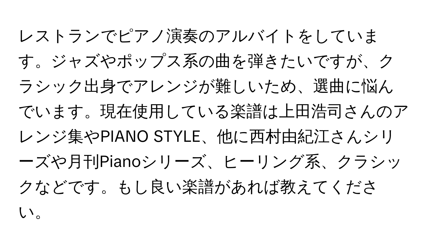 レストランでピアノ演奏のアルバイトをしています。ジャズやポップス系の曲を弾きたいですが、クラシック出身でアレンジが難しいため、選曲に悩んでいます。現在使用している楽譜は上田浩司さんのアレンジ集やPIANO STYLE、他に西村由紀江さんシリーズや月刊Pianoシリーズ、ヒーリング系、クラシックなどです。もし良い楽譜があれば教えてください。