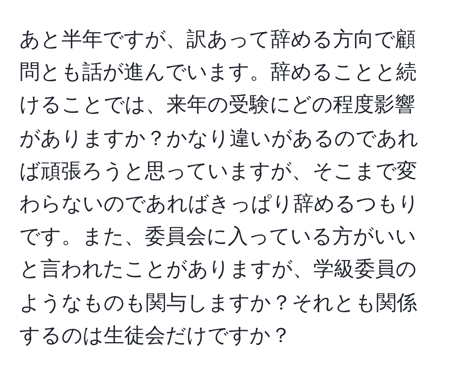 あと半年ですが、訳あって辞める方向で顧問とも話が進んでいます。辞めることと続けることでは、来年の受験にどの程度影響がありますか？かなり違いがあるのであれば頑張ろうと思っていますが、そこまで変わらないのであればきっぱり辞めるつもりです。また、委員会に入っている方がいいと言われたことがありますが、学級委員のようなものも関与しますか？それとも関係するのは生徒会だけですか？