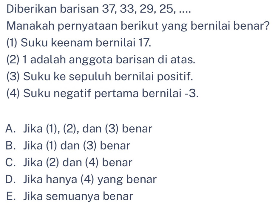 Diberikan barisan 37, 33, 29, 25, ....
Manakah pernyataan berikut yang bernilai benar?
(1) Suku keenam bernilai 17.
(2) 1 adalah anggota barisan di atas.
(3) Suku ke sepuluh bernilai positif.
(4) Suku negatif pertama bernilai -3.
A. Jika (1), (2), dan (3) benar
B. Jika (1) dan (3) benar
C. Jika (2) dan (4) benar
D. Jika hanya (4) yang benar
E. Jika semuanya benar