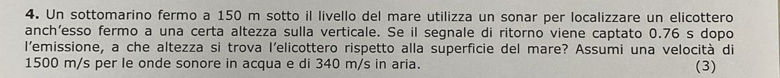 Un sottomarino fermo a 150 m sotto il livello del mare utilizza un sonar per localizzare un elicottero 
anch’esso fermo a una certa altezza sulla verticale. Se il segnale di ritorno viene captato 0.76 s dopo 
l'emissione, a che altezza si trova l'elicottero rispetto alla superficie del mare? Assumi una velocità di
1500 m/s per le onde sonore in acqua e di 340 m/s in aria. (3)