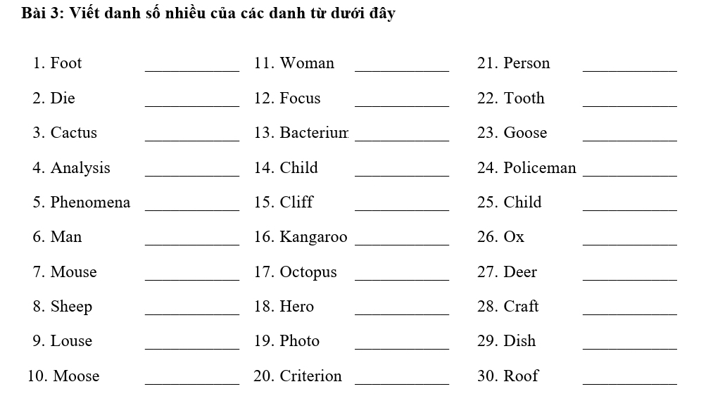 Viết danh số nhiều của các danh từ dưới đây 
1. Foot _11. Woman _21. Person_ 
2. Die _12. Focus _22. Tooth_ 
_ 
_ 
_ 
3. Cactus 13. Bacterium 23. Goose 
4. Analysis _14. Child _24. Policeman_ 
5. Phenomena _15. Cliff _25. Child_ 
6. Man _16. Kangaroo _26. Ox_ 
7. Mouse _17. Octopus _27. Deer_ 
8. Sheep _18. Hero _28. Craft_ 
_ 
_ 
9. Louse 19. Photo 29. Dish 
_ 
10. Moose _20. Criterion _30. Roof_