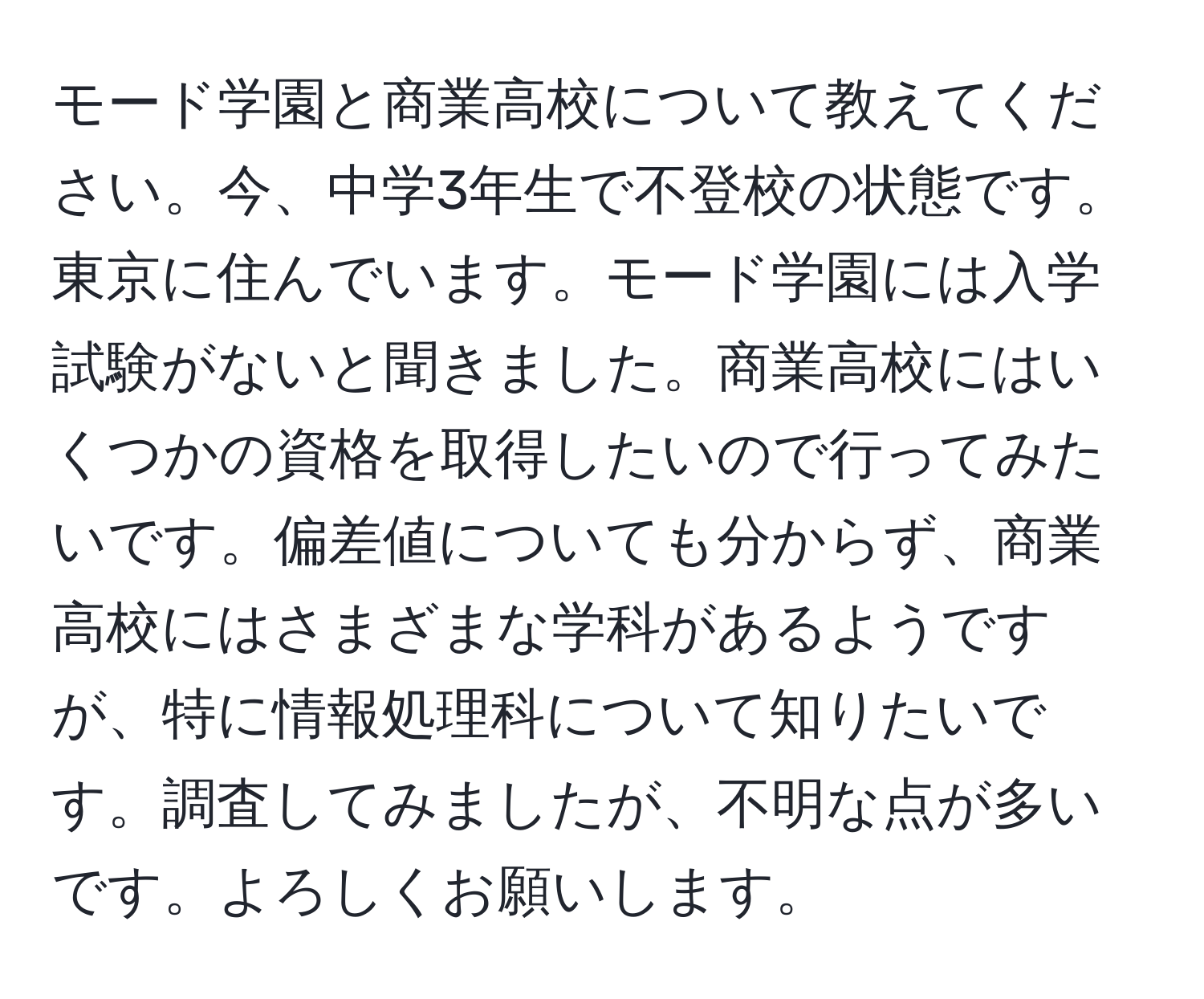 モード学園と商業高校について教えてください。今、中学3年生で不登校の状態です。東京に住んでいます。モード学園には入学試験がないと聞きました。商業高校にはいくつかの資格を取得したいので行ってみたいです。偏差値についても分からず、商業高校にはさまざまな学科があるようですが、特に情報処理科について知りたいです。調査してみましたが、不明な点が多いです。よろしくお願いします。